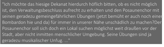 "Ich möchte das hiesige Dekanat hierdurch höflich bitten, ob es nicht möglich ist, den Verwaltungsbeschluss aufrecht zu erhalten und den Posaunenchor mit seinen geradezu gemeingefährlichen Übungen (jetzt bemüht er auch noch einen Bombardon hie und da) für immer in unserer Nähe unschädlich zu machen?Der Posaunenchor soll sich doch ein Lokal suchen möglichst weit draußen vor der Stadt, aber nicht inmitten menschlicher Umgebung. Seine Übungen sind ja geradezu musikalischer Unfug. ..."